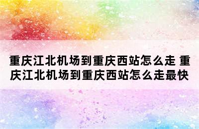 重庆江北机场到重庆西站怎么走 重庆江北机场到重庆西站怎么走最快